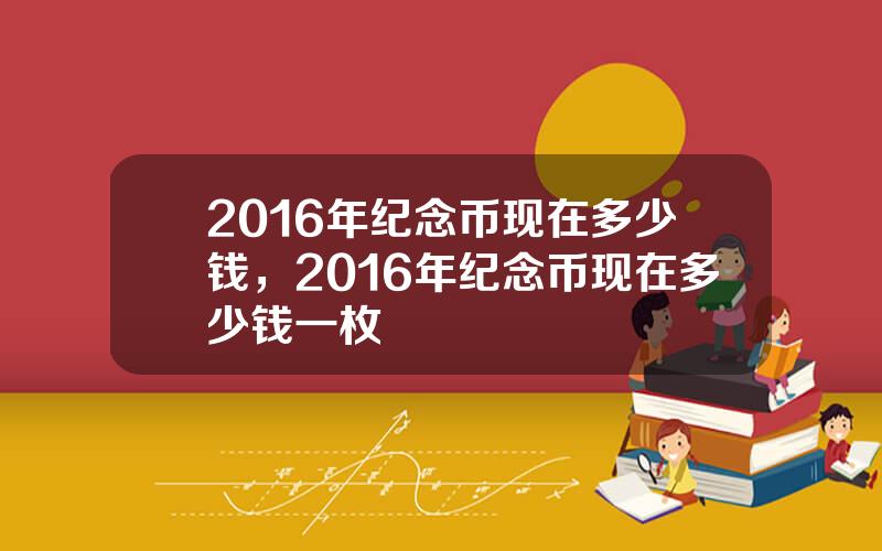 2016年纪念币现在多少钱，2016年纪念币现在多少钱一枚