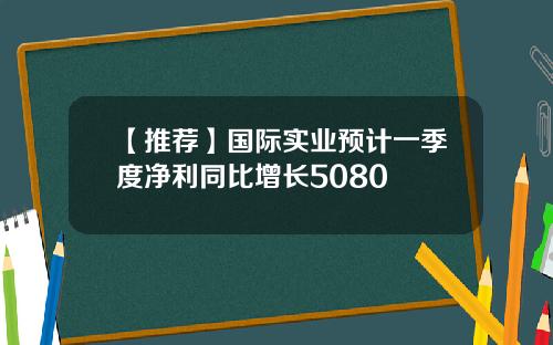 【推荐】国际实业预计一季度净利同比增长5080