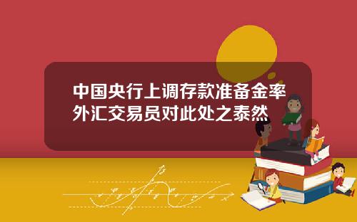 中国央行上调存款准备金率外汇交易员对此处之泰然