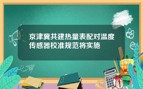 京津冀共建热量表配对温度传感器校准规范将实施