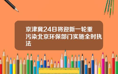 京津冀24日将迎新一轮重污染北京环保部门实施全时执法