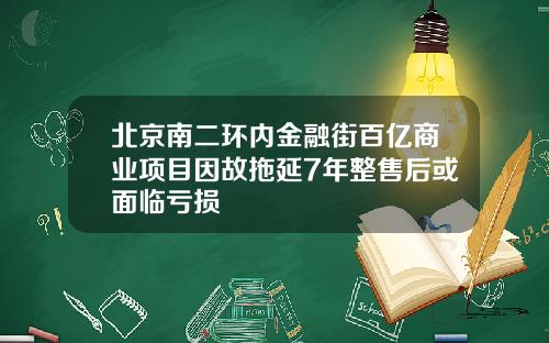 北京南二环内金融街百亿商业项目因故拖延7年整售后或面临亏损