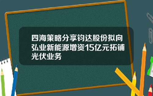 四海策略分享钧达股份拟向弘业新能源增资15亿元拓铺光伏业务