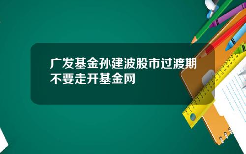 广发基金孙建波股市过渡期不要走开基金网