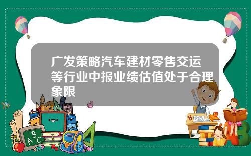 广发策略汽车建材零售交运等行业中报业绩估值处于合理象限