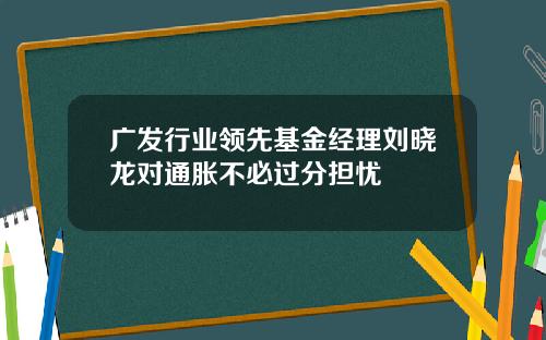 广发行业领先基金经理刘晓龙对通胀不必过分担忧