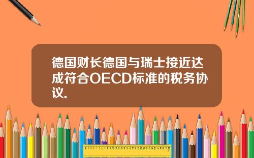 德国财长德国与瑞士接近达成符合OECD标准的税务协议.