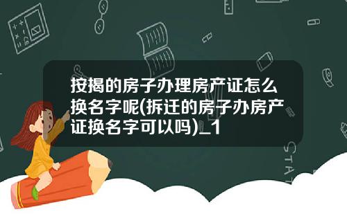 按揭的房子办理房产证怎么换名字呢(拆迁的房子办房产证换名字可以吗)_1