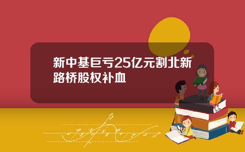 新中基巨亏25亿元割北新路桥股权补血