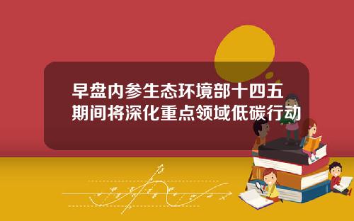 早盘内参生态环境部十四五期间将深化重点领域低碳行动