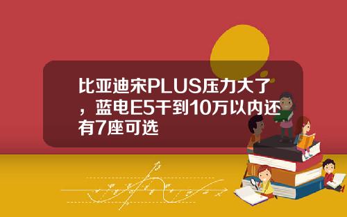 比亚迪宋PLUS压力大了，蓝电E5干到10万以内还有7座可选