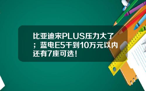 比亚迪宋PLUS压力大了；蓝电E5干到10万元以内还有7座可选！