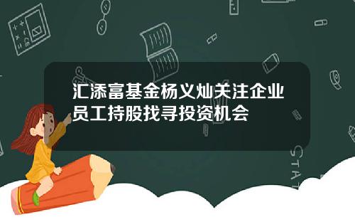 汇添富基金杨义灿关注企业员工持股找寻投资机会