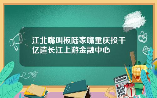 江北嘴叫板陆家嘴重庆投千亿造长江上游金融中心