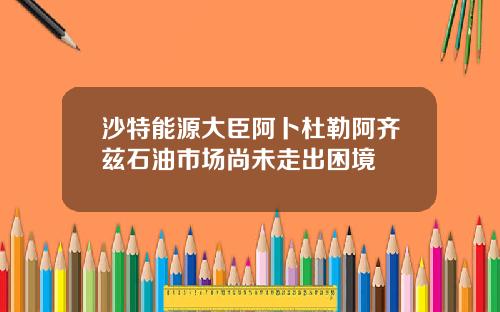 沙特能源大臣阿卜杜勒阿齐兹石油市场尚未走出困境