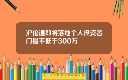 沪伦通即将落地个人投资者门槛不低于300万