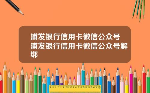 浦发银行信用卡微信公众号浦发银行信用卡微信公众号解绑