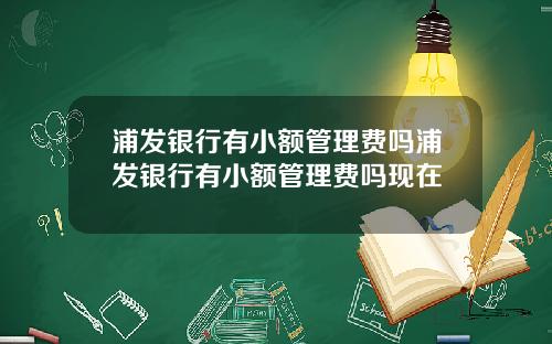 浦发银行有小额管理费吗浦发银行有小额管理费吗现在