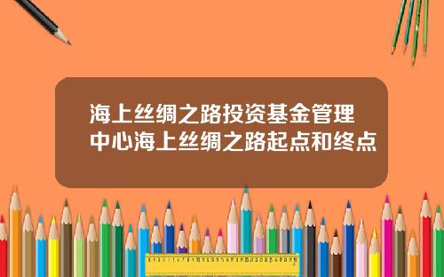 海上丝绸之路投资基金管理中心海上丝绸之路起点和终点