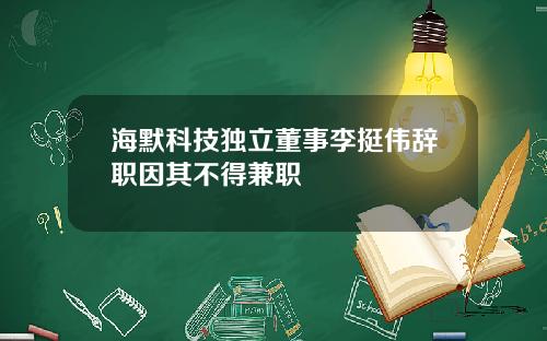 海默科技独立董事李挺伟辞职因其不得兼职