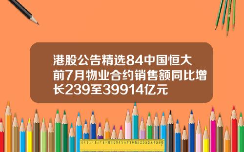 港股公告精选84中国恒大前7月物业合约销售额同比增长239至39914亿元