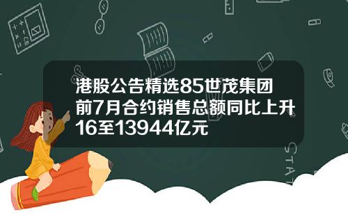 港股公告精选85世茂集团前7月合约销售总额同比上升16至13944亿元