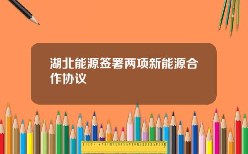 湖北能源签署两项新能源合作协议