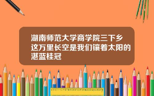 湖南师范大学商学院三下乡这万里长空是我们镶着太阳的湛蓝桂冠