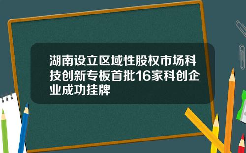 湖南设立区域性股权市场科技创新专板首批16家科创企业成功挂牌