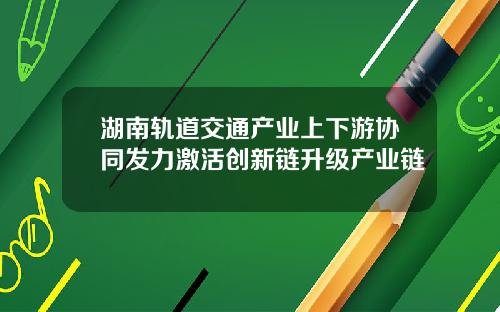 湖南轨道交通产业上下游协同发力激活创新链升级产业链