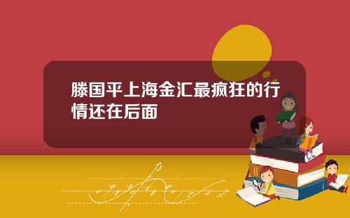 滕国平上海金汇最疯狂的行情还在后面