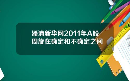 潘清新华网2011年A股周旋在确定和不确定之间