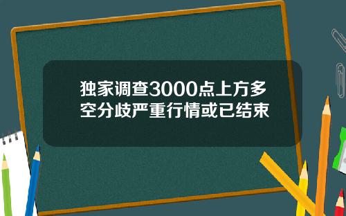 独家调查3000点上方多空分歧严重行情或已结束