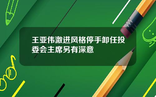 王亚伟激进风格停手卸任投委会主席另有深意