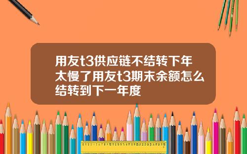 用友t3供应链不结转下年太慢了用友t3期末余额怎么结转到下一年度