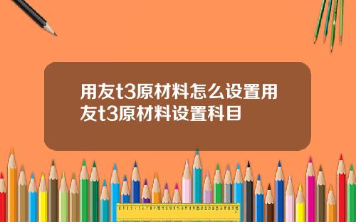 用友t3原材料怎么设置用友t3原材料设置科目