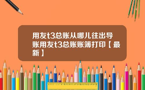 用友t3总账从哪儿往出导账用友t3总账账簿打印【最新】