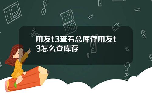 用友t3查看总库存用友t3怎么查库存