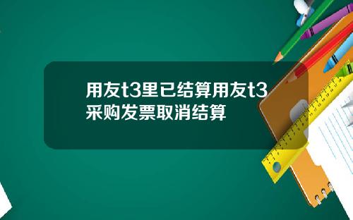 用友t3里已结算用友t3采购发票取消结算