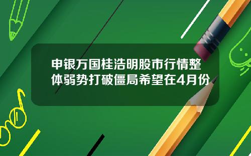 申银万国桂浩明股市行情整体弱势打破僵局希望在4月份