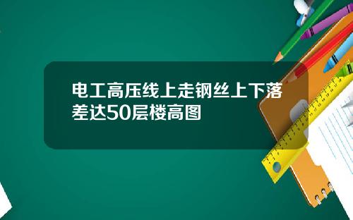 电工高压线上走钢丝上下落差达50层楼高图