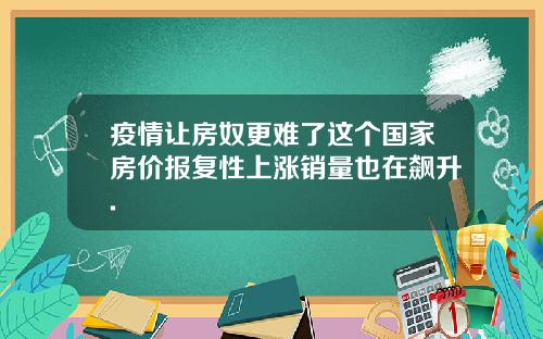 疫情让房奴更难了这个国家房价报复性上涨销量也在飙升.