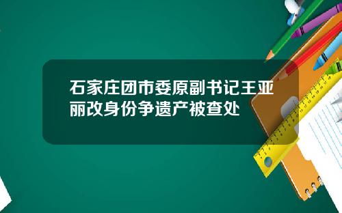 石家庄团市委原副书记王亚丽改身份争遗产被查处