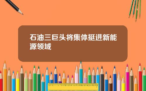 石油三巨头将集体挺进新能源领域