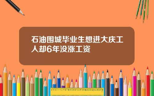 石油围城毕业生想进大庆工人却6年没涨工资