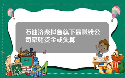 石油济柴拟售旗下最赚钱公司豪赌资金或失算