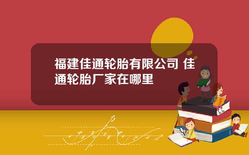 福建佳通轮胎有限公司 佳通轮胎厂家在哪里