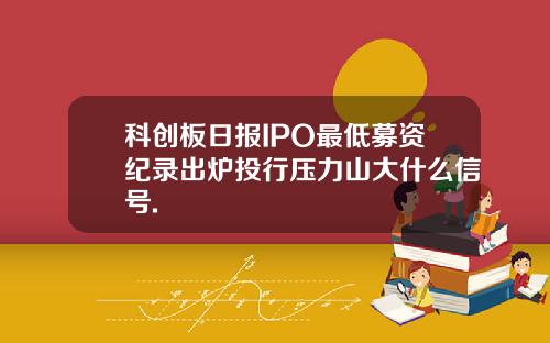 科创板日报IPO最低募资纪录出炉投行压力山大什么信号.