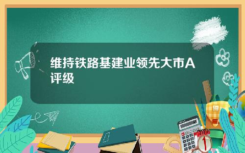 维持铁路基建业领先大市A评级