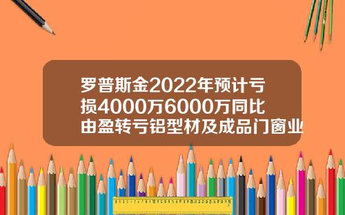 罗普斯金2022年预计亏损4000万6000万同比由盈转亏铝型材及成品门窗业务市场推广放缓